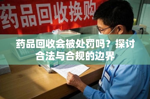 大连药品回收会被处罚吗？探讨合法与合规的边界