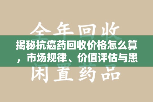 大连揭秘抗癌药回收价格怎么算，市场规律、价值评估与患者权益