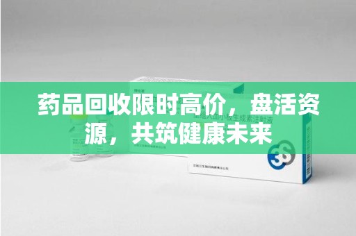 大连药品回收限时高价，盘活资源，共筑健康未来