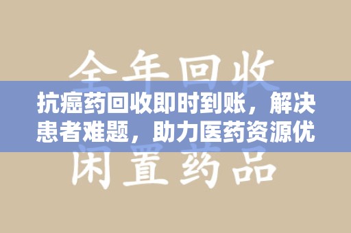 大连抗癌药回收即时到账，解决患者难题，助力医药资源优化