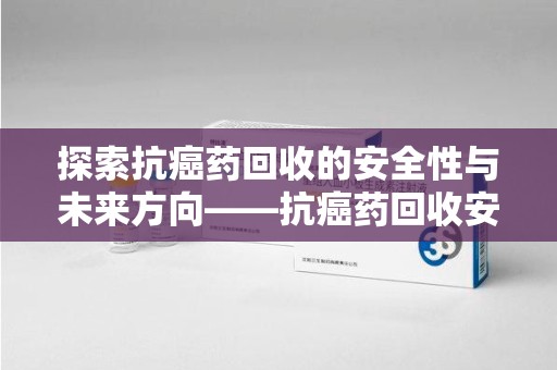 大连探索抗癌药回收的安全性与未来方向——抗癌药回收安全吗