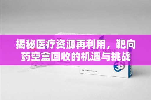 大连揭秘医疗资源再利用，靶向药空盒回收的机遇与挑战