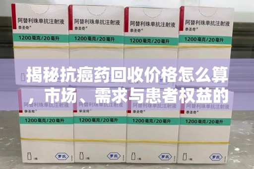 大连揭秘抗癌药回收价格怎么算，市场、需求与患者权益的平衡之道