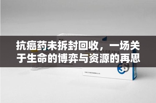大连抗癌药未拆封回收，一场关于生命的博弈与资源的再思考