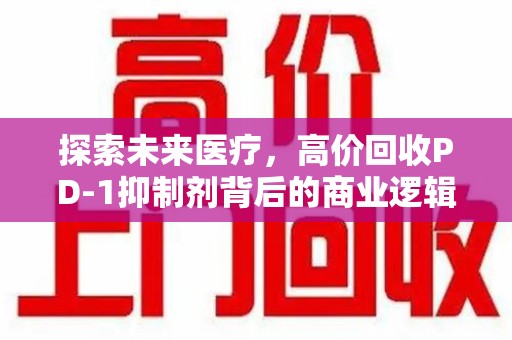 大连探索未来医疗，高价回收PD-1抑制剂背后的商业逻辑与社会责任