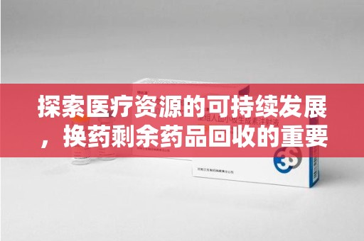 大连探索医疗资源的可持续发展，换药剩余药品回收的重要性与实践