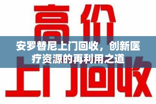 大连安罗替尼上门回收，创新医疗资源的再利用之道