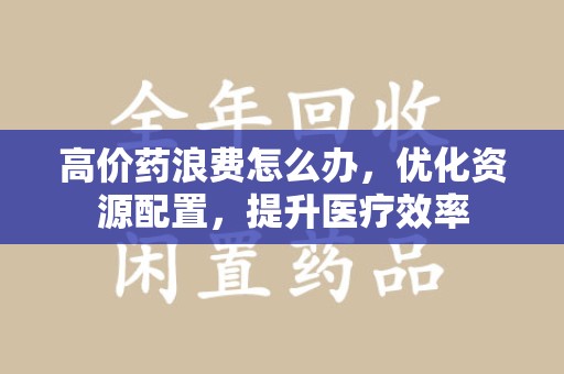 大连高价药浪费怎么办，优化资源配置，提升医疗效率