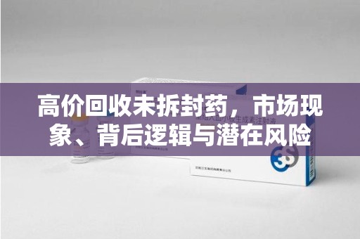 大连高价回收未拆封药，市场现象、背后逻辑与潜在风险