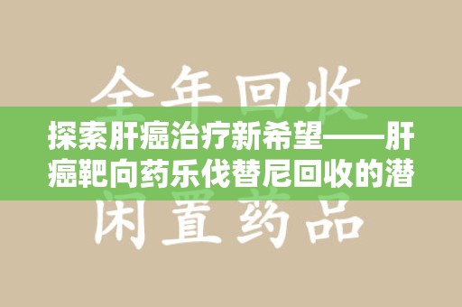 大连探索肝癌治疗新希望——肝癌靶向药乐伐替尼回收的潜力与价值