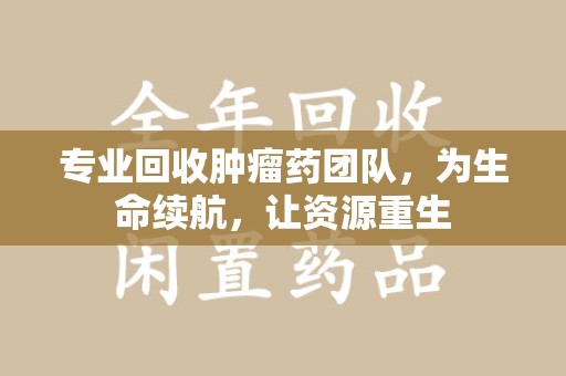 大连专业回收肿瘤药团队，为生命续航，让资源重生