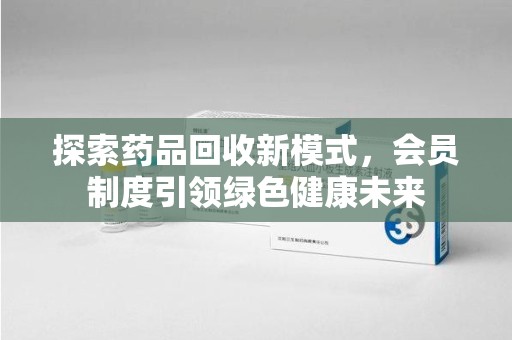大连探索药品回收新模式，会员制度引领绿色健康未来