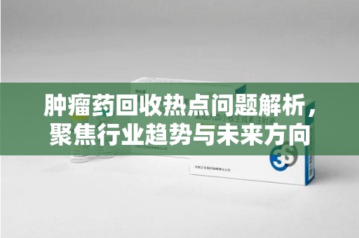 大连肿瘤药回收热点问题解析，聚焦行业趋势与未来方向